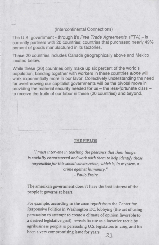 (Intercontinental Connections)  The U.S. government - through it’s Free Trade Agreements (FTA) - is currently partners with 20 countries; countries that purchased nearly 49% percent of goods manufactured in its factories.  These 20 countries includes Canada geographically above and Mexico focated below.  While these (20) countries only make up six percent of the world’s population, banding together with workers in these countries alone will ‘work exponentially more i our favor. Collectively understanding the need for overthrowing our capitalist goverments will be the pivotal move in providing the material security needed for us — the less-fortunate class — to receive the fuits of our labor in these (20 countries) and beyond  THE FIELDS  “I must intervene in teaching the peasants that their hunger is socially constructed and work with them to help identify those responsible for this social construction, which s, in my view, a crime against humanity.” - Paulo Freire  ‘The amerikan government doesn’t have the best interest of the people it governs at heart.  For example, according to the 2020 repoit from the Center for Responsive Politics in Washington DC, lobbying (the act of using persuasion to attempt to create a climate of opinion favorable to a desired legislative goal), reveals its use as a lucrative tactic by agribusiness people in persuading US. legislators in 2019, and it’s been avery compromising isue or years. 